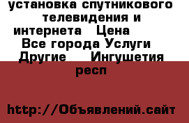 установка спутникового телевидения и интернета › Цена ­ 500 - Все города Услуги » Другие   . Ингушетия респ.